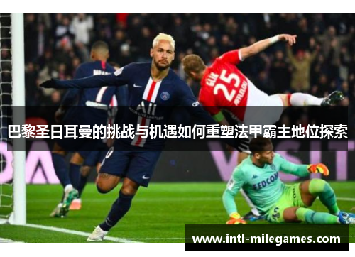 巴黎圣日耳曼的挑战与机遇如何重塑法甲霸主地位探索