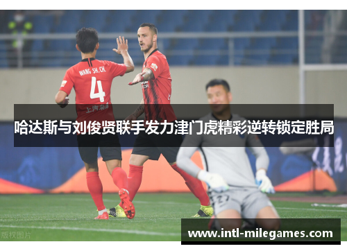 哈达斯与刘俊贤联手发力津门虎精彩逆转锁定胜局