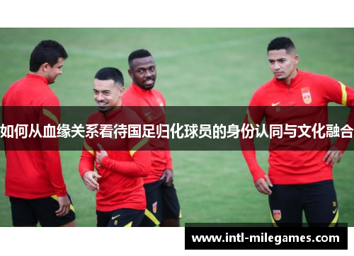 如何从血缘关系看待国足归化球员的身份认同与文化融合