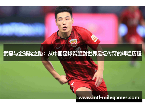 武磊与金球奖之路：从中国足球希望到世界足坛传奇的辉煌历程