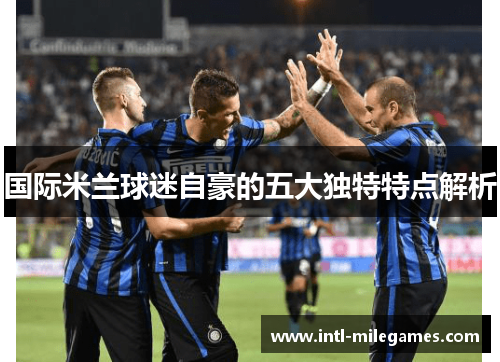 国际米兰球迷自豪的五大独特特点解析