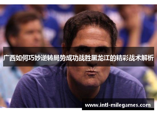 广西如何巧妙逆转局势成功战胜黑龙江的精彩战术解析