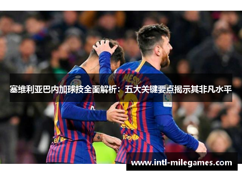 塞维利亚巴内加球技全面解析：五大关键要点揭示其非凡水平