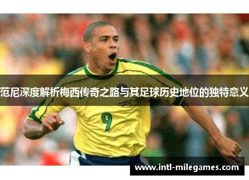 范尼深度解析梅西传奇之路与其足球历史地位的独特意义