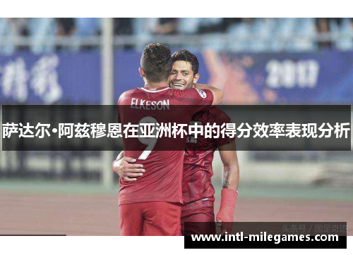 萨达尔·阿兹穆恩在亚洲杯中的得分效率表现分析